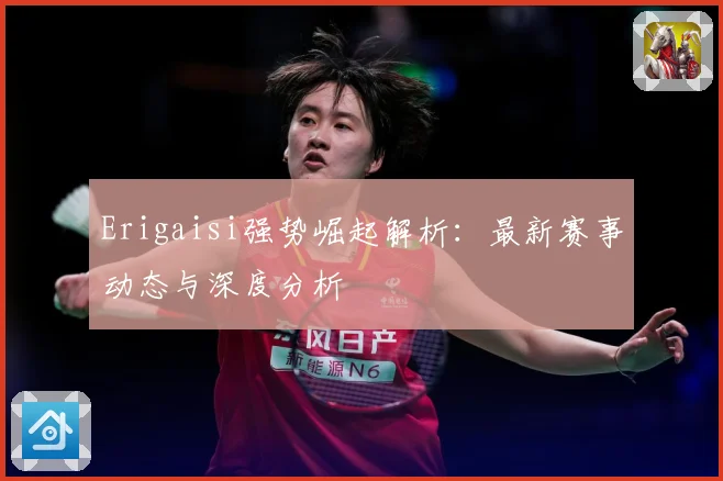 Erigaisi强势崛起解析：最新赛事动态与深度分析