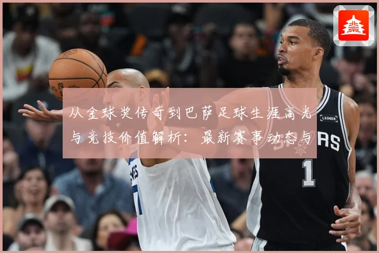 从金球奖传奇到巴萨足球生涯高光与竞技价值解析：最新赛事动态与深度分析