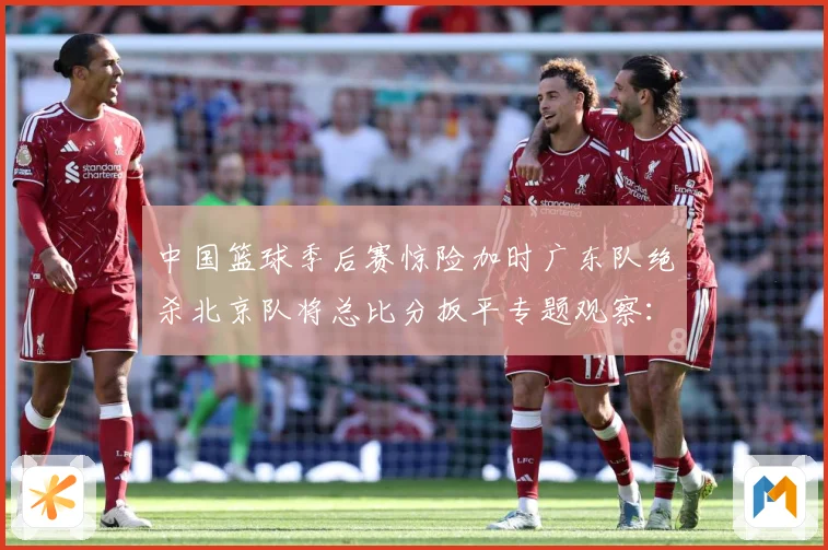 中国篮球季后赛惊险加时广东队绝杀北京队将总比分扳平专题观察：最新赛事动态与深度分析