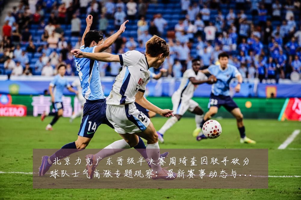 北京力克广东晋级半决赛周琦奎因联手砍分球队士气高涨专题观察:最新赛事动态与深度分析