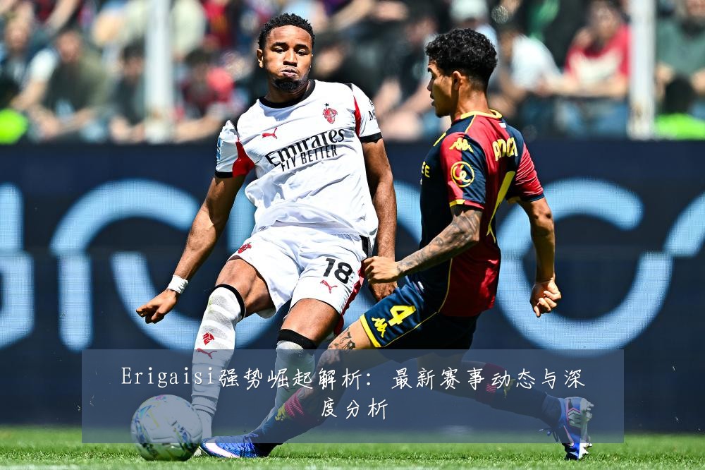 Erigaisi强势崛起解析：最新赛事动态与深度分析