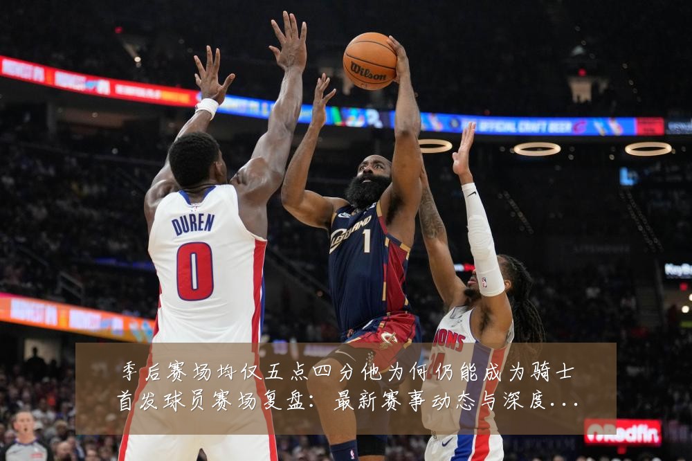 季后赛场均仅五点四分他为何仍能成为骑士首发球员赛场复盘:最新赛事动态与深度分析